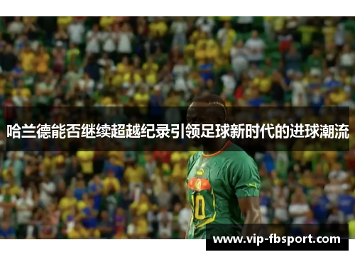 哈兰德能否继续超越纪录引领足球新时代的进球潮流