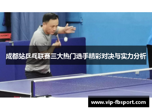 成都站乒乓联赛三大热门选手精彩对决与实力分析