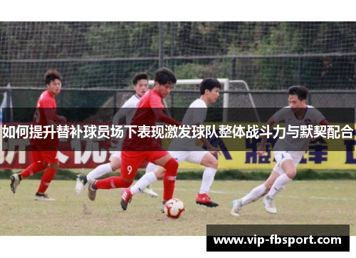 如何提升替补球员场下表现激发球队整体战斗力与默契配合