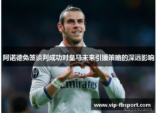 阿诺德免签谈判成功对皇马未来引援策略的深远影响